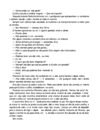 — Vamosentão com esta gente?
Eulália sacudiuos ombros magros. — Queme importa?
NaqueleinstantePedrinhobrincava com o perdigueiro queacompanhava os carreteiros;
o cachorro sacudia o rabo e lambia as mãos do menino.
Sempre num silênciomeio assustado, as mulherese as criançastornaram a voltar para
as carretas.
— Seu Marciano! — chamou Ana Terra.
O homem aproximou-se,com o cigarro apertado entreos dentes.
— Pronto, dona.
— Nós queremos ir com vosmecês...
Por alguns instanteso carreteiro ficou emsilêncio, o ar indeciso.
— Temos dinheiro pra lepagar — acrescentou Ana.
— Quem foi quefalou em dinheiro, moça?
— Mas vosmecê parece quenãogostou...
— Nãoé o causodegostarou nãogostar. Esta viagem não é brincadeira.
— Eu sei.
— Podemos levar uns dois mês... ou mais.
— Eu sei.
— E queé quevão fazer chegando lá?
— Vosmecê nãodisse que esseseuparente ia fundar um povoado?
— Pois é, disse.
— Então, acho quepodemos ficar morando lá.
— Issoé.
Marciano fez meia-volta, foi confabularcom os dois outroshomens e depois voltou:
— Pois então vamos, não é? — E acrescentou: — De qualquer modo, não é direito
deixar vosmecês atiradas aqui sozinhas.
Ana pôs a trouxa às costas e subiucom Pedro paradentro duma das carretas, ao mesmo
passoqueEulália e afilha seaboletavam na outra.
Puseram-sea caminho.Marciano picou um dos bois, gritando: “Vamos, boi osco!”.As
rodas rechinaram. Ana Terra estava na frente duma mulher de rosto amarelado e triste
que, com seus seios murchos, amamentava uma criança de poucos meses. Num canto da
carreta avelhacom caradeorigonemirava-a com o rabo dosolhos.
E assimAna Terra viu ir cando paratrás aestância do pai. Por algumtempo avistou
as ruínas do rancho, as quatro cruzes perto dele e, mais longe,no alto de outra coxilha, a
sepulturada mãe e a do irmão mais moço. Seis cruzes... Lançou um olhar de despedida
para a lavoura de trigo e depois cou olhando para o focinho tristonho de Mimosa, que
seguia a carreta no seupasso lerdo, com os debaba a escorrer-lhe,dourados desol, da boca
úmida e negra.
Seis cruzes...
 