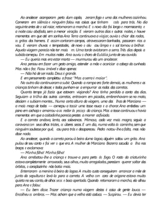 Ao anoitecer acamparam perto dum capão, zeramfogo e uma das mulherescozinhou.
Comeram em silêncio e ninguém falou nas coisas que tinham cado para trás. No dia
seguinteantes de o sol raiar, retomarama marcha. E o novo dia foi longo e mormacento; e
a noitecaiu abafada, sem a menor viração. E vieram outros dias e outras noites, e houve
momentos em que até em sonhosAna Terra continuavaa viajar, ouvia o chiar das rodas,
os gritos dos homens. E assim cortaram campos, atravessarambanhados, passaram rios a
vau. E vieram chuvas e tempestades, de novo o céu cou limpo e o sol tornou a brilhar.
Aquela viagem parecianãoter mais m. Uma tarde avistaram a serra.Três dias depois a
subidacomeçou. Em muitas noites Ana ouviu o choro deEulália juntodeseuouvido.
— Eu queria mas eraestar morta — murmurou ela um anoitecer.
Ana pensou em fazer um gesto amigo, estender a mão e acariciar a cabeça da cunhada.
Mas nãoo fez. Ficou imóvel e disse apenas:
— Nãohá desernada. Deus é grande.
E empensamento completou afrase: “Mas aserraé maior”.
No outrodia continuaramasubir. Quando a rampaera forte demais, as mulherese as
criançastinham dedescer, e todos punham-se aempurrar as rodas das carretas.
Quanto tempo já fazia que estavam viajando? Ana tinha perdido a conta dos dias.
Seguiam a trilha das outras carretas, entravam em picadas, embrenhavam-seno mato,
desciam e subiammontes... Numa certaaltura da viagem, uma das lhasde Marciano —
a mais moça de todas — começou a tossir uma tosse rouca e a chorar.Ana embebeu um
pano em cachaçae amarrou-oao redor do pescoço da criança. Mas a tossecontinuouehavia
momentos em queacoitadinhapareciaprestes amorrer asfixiada.
E a carreta andava, lenta, aos solavancos. Mimosa, cada vez mais magra, seguia a
caravanacom seusolhos tristes, os úberes secos. E um dia, numavolta do caminho,semque
ninguémsoubessepor quê, cou para trás e desapareceu. Pedro notou-lheafalta, mas não
disse nada.
Ao anoitecer, quando acarreta parouà beira duma lagoa, alguém soltou um grito. Ana
pulou deseu canto e foi ver o que era. A mulher de Marciano Bezerra sacudia a lha nos
braços e exclamava:
— Minhafilha! Minhafilha!
Ana arrebatou-lhe a criança e trouxe-a para perto do fogo. O rosto da criaturinha
estavacompletamente arroxeado, seus olhos,muito arregalados,pareciam querer saltar das
órbitas, o coraçãozinho nãobatia mais.
Enterraram amenina àbeira da lagoa.A muito custo conseguiram arrancar a mãe de
junto da sepulturae levá-la para a carreta. A velha com cara de origone estava muito
quietanoseu canto,deolhos secos e boca apertada. Quando retomarama marcha, ela olhou
para Ana e falou:
— Eu bem disse. Trazer criança numa viagem destas é coisa de gente louca. —
Encolheu os ombros.— Mas acham que a velha está caduca. — Suspirou. — Eu devia ter
 
