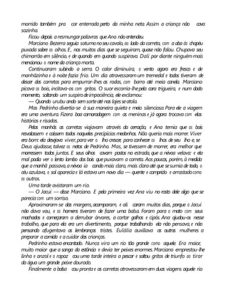 morrido também pra car enterrada perto da minha neta. Assim a criança não cava
sozinha.
Ficou depois aresmungarpalavras queAna nãoentendeu.
Marciano Bezerra seguia soturnonoseucavalo, ao lado dacarreta, com aaba do chapéu
puxada sobre os olhos.E, nos muitos dias que se seguiram, quase não falou. Chupava seu
chimarrão em silêncio, e de quando em quando suspirava. Dali por diante ninguémmais
mencionou o nomeda criançamorta.
Continuaram subindo a serra. O calor diminuíra, o vento agora era fresco e de
manhãzinha e à noite fazia frio. Um dia atravessaramum tremedal e todos tiveram de
descer das carretas para empurrar-lhes as rodas, com barro até meia canela. Marciano
picava os bois, incitava-os com gritos. O suor escorria-lhepela cara trigueira, e num dado
momento, soltando um suspirodeimpaciência, eleexclamou:
— Quando urubu anda semsorteaté nas lajesseatola.
Mas Pedrinho divertia-se à sua maneira quieta e meio silenciosa.Para ele a viagem
era uma aventura. Fizera boa camaradagem com as meninas e já agora trocava com elas
histórias e risadas.
Pelas manhãs as carretas viajavam através da cerração, e Ana temia que os bois
resvalassem e caíssem todos naqueles precipícios medonhos. Não queria mais morrer. Viver
era bom: ela desejava viver,paraver o lho crescer, paraconhecer os lhos deseu lho e, se
Deus ajudasse, talvez os netos de Pedrinho. Mas, se tivessem de morrer, era melhor que
morressem todos juntos. E seus olhos cavam postos na estrada, que a névoa velava: e ela
mal podia ver o lento lombo dos bois quepuxavam a carreta. Aos poucos, porém, à medida
que amanhã passava,anévoa ia cando mais clara, mais claraaté que sesumiade todo, o
céu azulava, o sol apareciae lá estavaum novo dia — quente e comprido e arrastadocomo
os outros.
Uma tarde avistaram um rio.
— O Jacuí — disse Marciano. E pela primeira vez Ana viu no rosto dele algo que se
pareciacom um sorriso.
Aproximaram-se das margens,acamparam, e ali caram muitos dias, porque o Jacuí
não dava vau, e os homens tiveram de fazer uma balsa. Foram para o mato com seus
machados e começaram a derrubar árvores, a cortar galhos e cipós. Ana ajudou-os nesse
trabalho, que para ela era um divertimento, porque trabalhando ela não pensava, e não
pensando afugentava as lembranças tristes. Eulália auxiliava as outras mulheres a
preparar acomida e acuidar das crianças.
Pedrinho estava encantado. Nunca vira um rio tão grande como aquele. Era maior,
muito maior que a sanga da estância e devia ter peixes enormes.Marciano emprestou-lhe
linha e anzol e o rapaz cou uma tarde inteira a pescar e soltou gritos de triunfo ao tirar
da água um grande peixe dourado.
Finalmente a balsa cou prontae as carretas atravessaramem duas viagens aquele rio
 