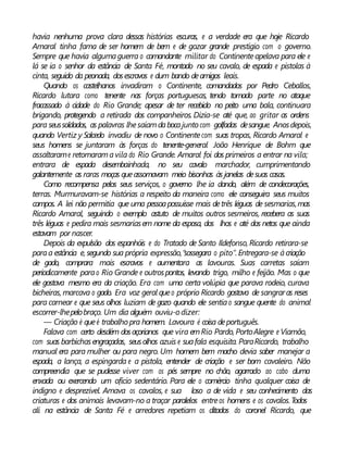 havia nenhuma prova clara dessas histórias escuras, e a verdade era que hoje Ricardo
Amaral tinha fama de ser homem de bem e de gozar grande prestígio com o governo.
Sempre que havia algumaguerra o comandante militar do Continenteapelava para ele e
lá se ia o senhor da estância de Santa Fé, montado no seu cavalo, de espada e pistolas à
cinta, seguido da peonada, dosescravos e dum bando deamigos leais.
Quando os castelhanos invadiram o Continente, comandados por Pedro Ceballos,
Ricardo lutara como tenente nas forças portuguesas, tendo tomado parte no ataque
fracassado à cidade do Rio Grande; apesar de ter recebido no peito uma bala, continuara
brigando, protegendo a retirada dos companheiros. Dizia-se até que, ao gritar as ordens
para seussoldados, as palavras lhesaíamdabocajunto com golfadas desangue. Anosdepois,
quando Vertiz y Salcedo invadiu de novo o Continentecom suas tropas, Ricardo Amaral e
seus homens se juntaram às forças do tenente-general João Henrique de Bohm que
assaltarame retomaramavila do Rio Grande. Amaral foi dos primeiros a entrar na vila;
entrara de espada desembainhada, no seu cavalo marchador, cumprimentando
galantemente as raras moças queassomavam meio bisonhas às janelas desuas casas.
Como recompensa pelos seus serviços, o governo lhe ia dando, além de condecorações,
terras. Murmuravam-se histórias a respeito da maneira como ele conseguira seus muitos
campos. A lei não permitia que uma pessoapossuísse mais detrês léguas de sesmarias,mas
Ricardo Amaral, seguindo o exemplo astuto de muitos outros sesmeiros, recebera as suas
três léguas e pedira mais sesmariasem nome da esposa, dos lhos e até dos netos que ainda
estavam por nascer.
Depois da expulsão dos espanhóis e do Tratado de Santo Ildefonso, Ricardo retirara-se
paraa estância e,segundo sua própria expressão,“sossegara o pito”. Entregara-se àcriação
de gado, comprara mais escravos e aumentara as lavouras. Suas carretas saíam
periodicamente parao Rio Grande e outrospontos, levando trigo, milho e feijão. Mas o que
ele gostava mesmo era da criação. Era com uma certa volúpia que parava rodeio, curava
bicheiras, marcava o gado. Era voz geral queo próprio Ricardo gostava de sangraras reses
para carnear e que seus olhos luziam de gozo quando ele sentiao sangue quente do animal
escorrer-lhepelobraço. Um dia alguém ouviu-odizer:
— Criação é queé trabalho pra homem. Lavoura é coisa deportuguês.
Falava com certo desdém dosaçorianos que vira emRio Pardo, PortoAlegre e Viamão,
com suas barbichasengraçadas, seusolhos azuis e suafala esquisita. ParaRicardo, trabalho
manual era para mulher ou para negro. Um homem bem macho devia saber manejar a
espada, a lança, a espingarda e a pistola, entender de criação e ser bom cavaleiro. Não
compreendia que se pudesse viver com os pés sempre no chão, agarrado ao cabo duma
enxada ou exercendo um ofício sedentário. Para ele o comércio tinha qualquer coisa de
indigno e desprezível. Amava os cavalos, e sua loso a de vida e seu conhecimento das
criaturas e dos animais levavam-no a traçar paralelos entreos homens e os cavalos.Todos
ali na estância de Santa Fé e arredores repetiam os ditados do coronel Ricardo, que
 