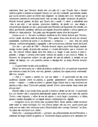 costumava dizer que “Homem direito tem um pelo só”, e que “Cavalo bom e homem
valenteagente só conhecena chegada”.Queria com isso dar aentender queconhecia cavalos
que numa carreira saíam na frente mas chegavam na rabada, bem como homens que se
mostravam valentes na arrancadainicial mas no meio da peleja “cantavam de galinha”.
Ricardo Amaral gostava de dizer que “Quem faz o cavalo é o dono” e, estendendo essa
loso a aos peões e aos escravos, procurava moldá-los de acordo com seus desejos e
conveniências.Quando um dia o governadorJoséMarcelino deFigueiredo lhemandou um
ofício, queRicardo considerou ofensivo,sua resposta foi pronta, lacônica e altiva; apenas um
bilhetecom estas palavras: “Sou potro quenão aguenta carona dura deninguém”.
Casara-secom a lha dum curitibano residenteno Rio Pardo. Achava que “Mulher,
arma e cavalo deandar, nada de emprestar”. Mas, apesar disso,mais de uma vez tomara
emprestadas mulheres de outros. E na fazenda — contava-se — zera lhos em várias
chinocas, mulheresdecapatazes e agregados, e até numaescrava, afamosa Joana da Guiné.
Um dia — por volta de1784 — Ricardo Amaral viajara para Porto Alegre, levando
consigo muitos cavalos de posta, dois escravos e o mulato Bernardino, que a rmavam ser
seu lho natural. Voltara depois duns três meses e, ao chegar à casa, reunira à noite os
parentes e amigos e contara, entre outras notícias da capital, a sua visita ao Palácio do
Governo. As lamparinas ardiam na sala grande da casa da estância e, sentado na sua
cadeira de balanço, com um pretinho escravo a descalçar-lhe as botas, Ricardo Amaral
começou:
— O governadormedeu uma audiência...
Olhou em torno para ver o efeito da palavra audiência. Era um palavrão importante
que cheiravaa coisas da Corte, vice-reis, generais e palácios.Sua esposasorria, enamorada
dele como sempre.
— Pois é — repetiu o coronel com sua voz solene. — O governador me deu uma
audiência. Quando entrei no palácio, os guardas apresentaram armas. Apresentaram
armas — repetiu — e então eu entrei e o general Veiga Cabral veio ao meu encontro,me
apertoua mão e disse:“Como tem passado, coronel? Entre e tome assento. Vossa mercê está
emsua casa”.
Ricardo soltou a sua risada lenta, que pôs à mostraos dentes cor de mar m queimado.
Era um homem alto e corpulento,desempenado apesar de andar já por volta dos setenta.
Tinha o rosto trigueiro, o olhar de ave de rapina, o nariz largo e purpúreo, e os lábios
grossos e rosados escondidos sob um bigode branco e esfalripadocomo algodão.
— Imaginem só.Eu em minha casa, nopalácio! Bom. Tomei assento e então conversei
sobre coisas do nosso município. Fui mui franco, porque não sou como quero-quero, que
canta praum lado e tem ninhopra outro. Dissimulação não é comigo.“General”, eu disse,
“as coisas vão mal assimcomo estão...”
Falara-lhe — prosseguiuRicardo — primeiro nas arbitrariedades deJoséMarcelino, o
antecessor deVeiga Cabral no governo do Continente. Depois queixara-sedo abandono em
 
