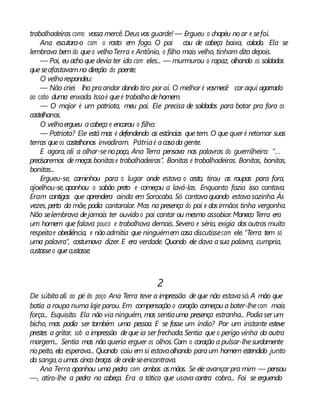 trabalhadeiras como vossa mercê. Deusvos guarde! — Ergueu o chapéu noar e sefoi.
Ana escutara-o com o rosto em fogo. O pai cou de cabeça baixa, calado. Ela se
lembrava bem do queo velhoTerra e Antônio, o filho mais velho, tinham dito depois.
— Pai, eu achoque devia ter ido com eles... — murmurou o rapaz, olhando os soldados
queseafastavamna direção do poente.
O velhorespondeu:
— Não criei lho praandar dando tiro por aí. O melhor é vosmecê car aqui agarrado
ao cabo duma enxada. Issoé queé trabalho dehomem.
— O major é um patriota, meu pai. Ele precisa de soldados para botar pra fora os
castelhanos.
O velhoergueu acabeça e encarou o filho:
— Patriota? Ele está mas é defendendo as estâncias quetem. O que quer é retomar suas
terras queos castelhanos invadiram. Pátriaé acasada gente.
E agora, ali a olhar-senopoço, Ana Terra pensava nas palavras do guerrilheiro: “...
precisaremos demoças bonitase trabalhadeiras”. Bonitas e trabalhadeiras. Bonitas, bonitas,
bonitas...
Ergueu-se, caminhou para o lugar onde estava o cesto, tirou as roupas para fora,
ajoelhou-se, apanhou o sabão preto e começou a lavá-las. Enquanto fazia isso cantava.
Eram cantigas que aprendera ainda em Sorocaba. Só cantavaquando estavasozinha. Às
vezes, perto da mãe,podia cantarolar. Mas na presença do pai e dosirmãos tinha vergonha.
Não selembrava dejamais ter ouvido o pai cantar ou mesmo assobiar.Maneco Terra era
um homem que falava pouco e trabalhava demais. Severo e sério, exigia dos outros muito
respeitoe obediência, e nãoadmitia que ninguémem casa discutissecom ele.“Terra tem só
uma palavra”, costumava dizer. E era verdade. Quando ele dava asua palavra, cumpria,
custasseo quecustasse.
2
De súbito ali ao pé do poço Ana Terra teve a impressão de que não estavasó.A mão que
batia a roupa numa laje parou. Em compensação o coração começou a bater-lhecom mais
força... Esquisito. Ela não via ninguém, mas sentiauma presença estranha... Podiaser um
bicho, mas podia ser também uma pessoa. E se fosse um índio? Por um instante esteve
prestes a gritar, sob a impressão deque ia ser frechada.Sentia que o perigo vinha da outra
margem... Sentia mas não queria erguer os olhos.Com o coração a pulsar-lhesurdamente
nopeito, ela esperava... Quando caiu em si estavaolhando paraum homem estendido junto
da sanga,aumas cinco braças deondeseencontrava.
Ana Terra apanhou uma pedra com ambas asmãos. Se ele avançar pra mim — pensou
—, atiro-lhe a pedra na cabeça. Era a tática que usava contra cobra... Foi se erguendo
 