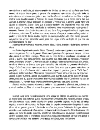 que viviam as estâncias, da eterna questão dos limites de terras e da confusão que havia
quanto às tropas. Neste ponto o general lhe assegurara que estava obrigando todos os
estancieiros a marcarem seu gado e seus cavalos. Ricardo manifestara também a Veiga
Cabral suas dúvidas quanto à Feitoria do Linho-Cânhamo, que a Coroa criara. Na sua
opinião a empresa estava destinada ao fracasso. O melhor que o governo podia fazer era
ajudar os criadores. Estava claro que a lavoura também era importante, mas não tanto
como o gado. “A carne, vossa mercê sabe, é o alimento mais importante pra nossagente.E
enquanto houver abundância decarne tudo está bem. Porqueninguémvive só depão, mas
só de carne pode viver. E, se tivermos carne, teremos charque, e as nossas charqueadas só
podem ir pra frente. Temos ainda o negócio de couros,os chifres, etc. Mais ainda, general,
na guerra não vamos alimentar nossa gente com trigo, milho ou feijão. O que nos vale
numacampanha é o boi.”
Nesteponto da narrativa Ricardo Amaral piscou o olho,avançou o busto paraafrente e
disse:
— Então cheguei onde queria. Disse: “General, preciso que o governo me concedamais
sesmariaspara as bandas do poente. Vossa mercê precisa saber que meus campos cam a
dois passos do território inimigo. Mais cedo ou mais tarde os castelhanos nos atacam de
novo. E quem é que sofreprimeiro? São os povos que estão perto da fronteira. Preciso ter
gente pronta pra brigar”. O homem sacudia a cabeça e estavaimpressionado.Vai, então,
eu disse: “Para le ser franco, acho que o território das Missões nos pertence de direito”.
Veiga Cabral respondeu que estava tudo muito bem, mas que a gente não devia se
precipitar, pois o Continente ainda não estava preparado para a guerra. “Está bem”,
retruquei, “estámuito bem. Mas vamos nospreparar.” Fiquei sério, meio que meergui na
cadeira e falei: “General, preciso demais terras, pois, quanto mais campo eu tiver, demais
gente precisarei. E, quanto mais gente eu tiver, mais soldados terá o Continenteno caso de
necessidades”. O homem ficouimpressionadoe me prometeu estudaro assunto.
Ricardo reclinou-separatrás na sua cadeira e cougozando o efeitodesuas palavras no
rosto damulher, do filho, da norae do capataz, queo escutavam num silênciorespeitoso.
Quando Ana Terra viu pela primeira vez o senhor da estância deSanta Fé, seuespírito
já estava cheio das histórias que se murmuravam a respeito dele. Ricardo Amaral chegou
um dia montado noseu cavalo alazão, com aperos chapeados deprata, muito teso, decabeça
erguida e um ar de monarca. As largas abas do chapéu sombreavam-lheparte do rosto.
Ficou sob a gueira grande, à frente dos ranchos, e os poucos habitantes do lugar vieram
cercá-lo — as mulheresdeolhos baixos e os homens dechapéu na mão.Ricardo Amaral não
apeou. De cima do cavalo informou-sesobre as colheitas,ouviu as queixas e resolveuduas
ou três questões entre os moradores dos ranchos.Naquelas redondezas ele não era apenas o
comandante militar, mas também uma espécie dejuiz depaz e conselheiro.
 