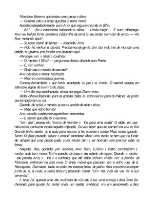 Marciano Bezerra aproveitou uma pausa e disse:
— Coronel, esta é a moçaquefalei avossa mercê.
Apontoudesajeitadamente para Ana, que seguravaamão do filho.
— Ah! — fez o estancieiro, baixando os olhos.— Linda moça! — E num relâmpago
Ana viu Rafael Pinto Bandeira afalar-lhe decima do seu cavalo num dia devento. — Vai
ficar morando aqui?
— Se vossa mercê dálicença — respondeu Ana.
— Não há nenhuma dúvida. Precisamos de gente. Um dia inda hei de mandar uma
petição ao governo pra fundar um povoado aqui.
Abrangeu com o olhar o coxilhão.
— O menino é filho? — perguntoudepois,olhando paraPedro.
— É, sim senhor.
— Onde está o marido devosmecê?
Ana não teveamenor hesitação.
— Morreu numadessasguerras.
Contou-lhetambém o que havia acontecido ao pai e ao irmão. O coronel escutou em
silêncioe,depois deouvir tudo, disse:
— Um dia essacastelhanada ainda nospaga. Deixe estar...
Pedro olhava fascinado para as grandes botas do estancieiro e para as chilenas de prata
quelampejavam ao sol.
Quando ele sefoi, o menino puxou o vestido damãe e disse:
— Mãe, quevelho bonito!
Ana sacudiuacabeçadevagarinhoe acrescentou:
— E dizem quesabeler e escrever.
“Um dia”, pensou ela, “havia de mandar o lho para uma escola.” O diabo era que
nãoexistia nenhuma escolanaqueles cafundós. Ouviradizer queum homem na vila do Rio
Grande tinha aberto uma aula para ensinar a ler, escrever e contar.Mais tarde, quando
Santa Fé fosse povoado, talvez o coronel mandasse abrir uma escola, sebem que no fundo
ela achasse que uma pessoa podia viver muito bem e ser honrada sem precisar saber as
letras.
Naqueles dias, ajudados por vizinhos, Ana Terra, Eulália e Pedro construíram o
rancho onde iam morar. Tinha paredes de taipa e era coberto de capim. Quando o rancho
cou pronto, Ana, o lho e a cunhada, que até então tinham vivido com a família de
Marciano, entraram na casa nova. O único móvel que possuíam era a velha roca de d.
Henriqueta. Dormiam todos no chão em esteiras feitas de palha. Ana conservavasempre
junto de si, à noite, a velha tesoura, pensando assim: “Um dia inda ela vai ter a sua
serventia”.
E teve. Foi quando uma das mulheres da vila deu à luz uma criança e Ana Terra foi
chamada para ajudar. Ao cortar mais um cordão umbilical, viu em pensamento a face
 