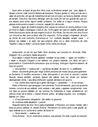 Essas eram as coisas de que Ana Terra mais selembrava sempre que cava depois do
almoço atomar mate sozinhadebaixoda laranjeira. Porque, quanto ao resto, um dia era a
cópia deoutrodia, emque ela trabalhava desol asol, emcasae na lavoura, fazendo serviço
de homem. ParaAna não havia domingo nem dia santo.De vez em quando ela saía com
sua tesoura para cortar algum cordão umbilical. Ou então ia a algum enterro. Porque
pessoascontinuavamanascer e amorrer naquele fim demundo.
Quando a água da chaleiraacabava,Ana erguia-se, entrava no rancho,botava a cuia
emcima do fogão e recomeçava alida do dia. Tinhaagora em casaum espelho, presente que
Pedro lhetrouxera duma desuas viagensàvila do Rio Pardo. De raro emraro Ana tirava
um minuto ou dois para seolhar nele. Era esquisito... Tinha sempre a impressão de estar
na frente de uma estranha. Examinava-se com cuidado, descobria sempre novos os
brancos nos cabelos e às vezes nos seus próprios olhos via os olhos tristonhos da mãe.
“Espelho é coisa do diabo”, concluía.Quem tinha razão eraseupai.
Exatamente no dia em que Pedro Terra anunciou seu noivado com Arminda Melo,
chegaram ali os primeiros boatos deguerra.
Dias depois o coronel Ricardo apareceu montado noseu cavalo — agora um tordilho —
e expôs a situação. Chegara à sua estância um próprio trazendo um ofício em que o
governadordo Continentelhecomunicava que,na Europa, Portugal e Espanha estavam de
novo em guerra.
— Issosignifica — explicouele — quetemos depelear denovo com os castelhanos.
Estava recrutando gente,pois Veiga Cabral precisava de muitas forças para guarnecer
as fronteiras. O tordilho escarvava o chão, desinquieto. E em cima do animal o coronel
Ricardo estava também excitado. Apesar dos setenta anos era ainda um homem
desempenado e forte, e seusolhos brilhavam quando elefalava em guerra.
— Faz muitosanos mesmo queagente não briga — acrescentou. — Já era tempo.
Pediu aMarciano que começasseo recrutamento.Tinhaarmamento parauns quarenta
homens. Levaria de sua estância vinte escravos e dez peões, e esperava arregimentar mais
uns doze ou quinze soldados ali nos ranchos. Os habitantes do lugar escutaram-no em
silêncio. Antes de se retirar, o coronel Amaral gritou, de cabeça erguida, como seestivesse
falando com Deus:
— O recrutamentoé obrigatório. São ordens do governo!
As mulheresentão desataram o pranto.
Naquelemesmo dia Ana Terra pediuemprestado aMarciano um cavalo, montou nele e
tocou-se para a estância do coronel Amaral. Mandaram-na entrar para a sala grande da
casa, ondeela seviu na frentedo senhor deSanta Fé.
— Tome assento — ordenou ele.
ChicoAmaral, lho do estancieiro,azeitava suas pistolas. Por toda a parte senotavam
 