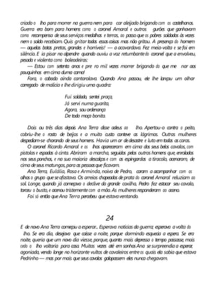 criado o lho para morrer na guerranem para car aleijado brigando com os castelhanos.
Guerra era bom para homens como o coronel Amaral e outros gurões que ganhavam
como recompensa deseusserviços medalhas e terras, ao passo que os pobres soldados às vezes
nem o soldo recebiam. Quis gritar todas essascoisas mas não gritou. A presença do homem
— aquelas botas pretas, grandes e horríveis! — a acovardava. Fez meia-volta e sefoi em
silêncio. E ia pisar no alpendre quando ouviu a voz retumbantedo coronel que a envolveu,
pesada e violenta como boleadeiras:
— Estou com setenta anos e pre ro mil vezes morrer brigando do que me nar aos
pouquinhos emcima duma cama!
Fora, o caboclo ainda cantarolava. Quando Ana passou, ele lhe lançou um olhar
carregado demalícia e lhedirigiu uma quadra:
Fui soldado, sentei praça,
Já servi numaguarita,
Agora, souordenança
De toda moça bonita.
Dois ou três dias depois Ana Terra disse adeus ao lho. Apertou-o contra o peito,
cobriu-lhe o rosto de beijos e a muito custo conteve as lágrimas. Outras mulheres
despediam-se chorando deseushomens. Havia um ar dedesastre e luto emtodas ascaras.
O coronel Ricardo Amaral e os lhos apareceram em cima dos seus belos cavalos, com
pistolas e espadas à cinta. Abriram a marcha, seguidos pelos outros homens que, enrolados
nos seus ponchos, e na sua maioria descalços e com as espingardas a tiracolo, acenaram, de
cima deseusmatungos,paraas pessoasque ficavam.
Ana Terra, Eulália, Rosa e Arminda, noiva de Pedro, caram a acompanhar com os
olhos o grupo queseafastava. Os arreios chapeados deprata do coronel Amaral reluziam ao
sol. Longe, quando já começava o declive da grande coxilha, Pedro fez estacar seu cavalo,
torceu o busto, e acenou tristementecom amão.As mulheresresponderam ao aceno.
Foi só então queAna Terra percebeu queestavaventando.
24
E denovo Ana Terra começou aesperar... Esperava notícias da guerra; esperava avolta do
lho. Se era dia, desejava que caísse a noite, porque dormindo esquecia a espera. Se era
noite, queria que um novo dia viesse, porque, quanto mais depressa o tempo passasse, mais
cedo o lho voltaria para casa. Muitas vezes até em sonhosAna sesurpreendiaa esperar,
agoniada, vendo longe no horizonte vultos de cavaleiros entreos quais ela sabia que estava
Pedrinho — mas por mais queseuscavalos galopassem eles nunca chegavam.
 