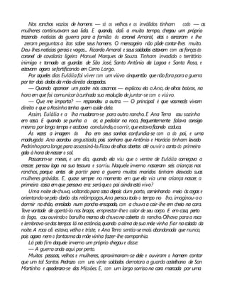 Nos ranchos vazios de homens — só os velhos e os inválidos tinham cado — as
mulheres continuavam sua lida. E quando, dali a muito tempo, chegou um próprio
trazendo notícias da guerra para a família do coronel Amaral, elas o cercaram e lhe
zeram perguntas a itas sobre seus homens. O mensageiro não pôde contar-lhes muito.
Deu-lhesnotícias geraise vagas... Ricardo Amaral e seussoldados estavam com as forçasdo
coronel de cavalaria ligeira Manuel Marques de Souza. Tinham invadido o território
inimigo e tomado as guardas de São José, Santo Antônio da Lagoa e Santa Rosa, e
estavam agora sefortificando em Cerro Largo.
Por aqueles dias Euláliafoi viver com um viúvo cinquentão quenãoforaparaaguerra
por ter dois dedosda mão direita decepados.
— Quando aparecer um padre nós casamos — explicou ela aAna, de olhos baixos, na
horaemquefoi comunicaràcunhada sua resolução dejuntar-secom o viúvo.
— Que me importa? — respondeu a outra. — O principal é que vosmecês vivam
direito e queaRosinhatenha quem cuide dela.
Assim, Eulália e a lha mudaram-se para outro rancho. E Ana Terra cou sozinha
em casa. E quando se punha a ar, a pedalar na roca, frequentemente falava consigo
mesma por longo tempo e acabava concluindo,asorrir, queestavaficando caduca.
Às vezes a imagem do lho em seus sonhos confundia-se com a do pai, e uma
madrugada Ana acordou angustiada, pois sonhara que Antônio e Horácio tinham levado
Pedrinhoparalonge,paraassassiná-lo.Ficou deolhos abertos até ouvir o canto do primeiro
galo àhoradenascer o sol.
Passaram-se meses, e um dia, quando ela viu que o ventre de Eulália começava a
crescer, pensou logo na sua tesoura e sorriu. Naquele inverno nasceram seis crianças nos
ranchos, porque antes de partir para a guerra muitos maridos tinham deixado suas
mulheres grávidas. E, quase sempre no momento em que ela via uma criança nascer, a
primeira coisa emque pensava era: seráqueo pai aindaestá vivo?
Uma noitedechuva, voltandoparacasa depois dum parto, caminhando meio às cegas e
orientando-sepelo clarão dos relâmpagos,Ana pensou todo o tempo no lho, imaginou-oa
dormir nochão, enrolado num poncho ensopado, com a chuvaa cair-lhe em cheio na cara.
Teve vontade de apertá-lo nos braços, emprestar-lheo calor de seu corpo. E em casa, perto
do fogo, cou ouvindoo barulhomanso da chuvana coberta do rancho.Olhava paraa roca
e lembrava-sedos tempos lá naestância,quando aalma desuamãe vinha fiar nacalada da
noite. A roca ali estava, velha e triste, e Ana Terra sentia-semais abandonada que nunca,
pois agora nem o fantasmada mãe vinha fazer-lhe companhia.
Lá pelo fim daquele inverno um próprio chegoue disse:
— A guerraanda aqui por perto.
Muitas pessoas, velhos e mulheres, aproximaram-se dele e ouviram o homem contar
que um tal Santos Pedrozo com uns vinte soldados derrotara a guarda castelhana de San
Martinho e apoderara-se das Missões. E, com um largo sorriso na cara marcada por uma
 