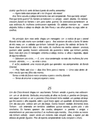 cicatriz quelheia do canto dabocaàponta da orelha, acrescentou:
— Agora todos essescampos até o rio Uruguai são nossos!
Ana Terra sacudiuacabeça lentamente,mas semcompreender. Paraque tanto campo?
Paraque tanta guerra? Os homens sematavam e os campos cavam desertos. Os meninos
cresciam, faziam-se homens e iam para outras guerras. Os estancieirosaumentavam as
suas estâncias. As mulheres continuavam esperando. Os soldados morriam ou cavam
aleijados.Voltou a cabeça na direção dos Sete Povos, e seu olhar perdeu-se,vago, sobre as
coxilhas.
No princípio dum novo verão chegou um mensageiro com a notícia de que o coronel
Ricardo tinha sido morto num combate e queos lhos estariam devolta a Santa Fé dentro
de três meses, com os soldados que tinham “sobrado” da guerra. Na estância de Santa Fé
houve choro durante três dias e três noites. As mulheres nos ranchos estavam ansiosas,
queriam saber quantos haviam sobrevivido dos quarenta e tantos que tinham partido,
fazia mais dum ano. O mensageiro entortou a cabeça, revirou os olhos e respondeu, depois
dealgumareflexão:
— Sobraram uns vinte... — E, como visseconsternação norosto das mulheres,fez uma
concessão otimista... — ... ou vinte e cinco.
E sefoi, assobiando uma música de gaita que aprendera nos acampamentos da Banda
Oriental.
— Mas Pedro está vivo — disse Ana Terra para si mesma. — Uma coisa dentro de
mim mediz quemeu filho não morreu.
Tomou amão da futura norae arrastou-apara o rancho, dizendo:
— Temos dearrumar a casapra esperaro noivo.
25
Um dia Chico Amaral chegou com seushomens. Tinham vencido a guerra, mas voltavam
com um ar de derrota. Barbudos, encurvados,de olhos no fundo, os ponchos em farrapos,
nem sequer sorriram ao ver os parentes.Chico Amaral tinha recebido um pontaço delança
que lhevazara o olho esquerdo, sobre o qual trazia agora um quadrado de fazendapreta.
Um dos seus peões voltava sem um dos braços. Outros haviam recebido ferimentos leves.
Tinham cado enterrados em território castelhano quinze escravos, quatro peões e oito
rancheiros. Os homens apearam dos cavalos, abraçaram os parentes e amigos e
encaminharam-se paraseusranchos.E as mulherescujos maridos, lhos,irmãos ou noivos
não tinham voltado cavam ainda um instante, meio estupidi cadas, a esperar por eles
debaixo dagrande figueira. Mas derepente, compreendendo tudo, rompiam o choro.
 