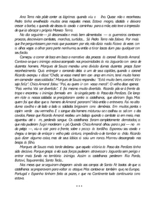 Ana Terra não pôde conter as lágrimas quando viu o lho. Quase não o reconheceu.
Pedro tinha envelhecido muitos anos naqueles meses. Estava magro, abatido e deixara
crescer abarba, e quando ele desceudo cavalo e caminhou paraamãe,esta teve aimpressão
dequeia abraçar o próprio Maneco Terra.
No dia seguinte— já descansados e mais bem alimentados — os guerreiros contavam
proezas, descreviam combates, marchas, surtidas... Só Pedro Terra não falava. Por mais
que lheperguntassem,pormais que puxassem por ele, não dizia nada. Ficava às vezes com
os olhos vagos a olhar para parte nenhuma,ouentão a tirar lascas dum pau qualquer com
seufacão.
Começou a correr deboca em boca a narrativa das proezas do coronel Ricardo Amaral.
Contava-sequeo inimigo estavaacampado nas proximidades do rio Jaguarão com cerca de
duzentos homens. Marques de Souza mandou uma divisão dumas duzentas praças fazer
reconhecimento. Quis entregar o comando delas a um de seus capitães, quando o coronel
Ricardo avançou e disse:“Chefe, sevossa mercê tem con ança em mim, terei muita honra
emcomandar essessoldados”.MarquesdeSouza respondeu: “Está muito bem, coronel.Váe
seja feliz”. Chico Amaral falou: “Pai, eu quero ir com vossa mercê”. O velho disse apenas:
“Pois venha. Vai ser divertido”. E foi mesmo muito divertido. Ricardo pôs-se à frente da
tropa e encontrou o inimigo formado em la singelaperto do Passodas Perdizes. De lança
em riste os nossos soldados se precipitaram contra os castelhanos, que abriram fogo. Mas
quem foi que disse queos homens deAmaral pararam? Veio então o entrevero. Foi noalto
duma coxilha e de lado a lado os soldados brigavam como demônios. Em muitos pontos o
capim verde cou vermelho. E o sangue doshomens misturou-see coalhou ao sol com o dos
cavalos.Parece que Ricardo Amaral recebeu um balaço quando o combate ia em meio, mas
aguentou até o m, perdendo sangue. Os castelhanos foram completamente derrotados; os
quenão puderam fugir morderam o pó.Quando ChicoAmaral olhou parao pai — no m
da peleja —, viu-o cair para a frente, sobre o pescoço do tordilho. Esporeou seu cavalo e
chegou a tempo de enlaçar o velho pela cintura, impedindo-ode tombar ao chão. Ricardo
quis dizer alguma coisa, mas de seus lábios só saiu um ronco. Morreu dessangrado nos
braços do filho.
Marques de Souza mais tarde declarou que aquela vitória do Passo das Perdizes tinha
sido decisiva. Porquegraças a ela suas forças puderam atravessaro Jaguarão sem perigo e
entrar mais fundo no território inimigo. Assim os castelhanos perderam Rio Pardo,
Batovi, Taquarembó, Santa Tecla...
Nos meses que seseguiram chegaram ainda aos campos de Santa Fé boatos de que os
castelhanos sepreparavam paravoltar ao ataque.Mas contava-se também que,na Europa,
Portugal e Espanha tinham feito as pazes, e que no Continente tudo continuaria como
estava.
* * *
 