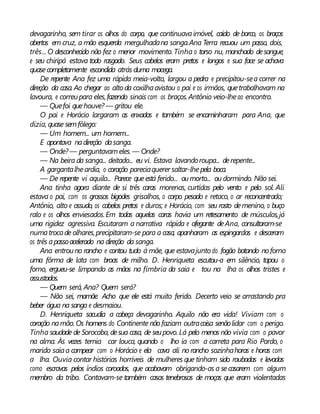 devagarinho, sem tirar os olhos do corpo, que continuavaimóvel, caído de borco, os braços
abertos em cruz, a mão esquerda mergulhadana sanga.Ana Terra recuou um passo, dois,
três... O desconhecido não fez o menor movimento. Tinha o torso nu, manchado desangue,
e seu chiripá estava todo rasgado. Seus cabelos eram pretos e longos e sua face se achava
quasecompletamente escondida atrás duma macega.
De repente Ana fez uma rápida meia-volta, largou a pedra e precipitou-sea correr na
direção da casa. Ao chegar ao alto da coxilhaavistou o pai e os irmãos, quetrabalhavam na
lavoura, e correupara eles,fazendo sinais com os braços.Antônio veio-lheao encontro.
— Quefoi quehouve? — gritou ele.
O pai e Horácio largaram as enxadas e também se encaminharam para Ana, que
dizia, quase semfôlego:
— Um homem... um homem...
E apontava nadireção dasanga.
— Onde? — perguntavameles.— Onde?
— Na beira da sanga... deitado... eu vi. Estava lavandoroupa... derepente...
A gargantalheardia, o coração pareciaquerer saltar-lhepela boca.
— De repente vi aquilo... Parece queestá ferido... oumorto... ou dormindo. Não sei.
Ana tinha agora diante de si três caras morenas, curtidas pelo vento e pelo sol. Ali
estava o pai, com os grossos bigodes grisalhos, o corpo pesado e retaco, o ar reconcentrado;
Antônio, alto e ossudo, os cabelos pretos e duros; e Horácio, com seu rosto demenino, o buço
ralo e os olhos enviesados.Em todas aquelas caras havia um retesamento de músculos,já
uma rigidez agressiva. Escutaram a narrativa rápida e ofegante deAna, consultaram-se
numatrocade olhares,precipitaram-se para a casa, apanharam as espingardas e desceram
os três apassoacelerado na direção da sanga.
Ana entrouno rancho e contou tudo à mãe, que estavajunto do fogão botando noforno
uma fôrma de lata com broas de milho. D. Henriqueta escutou-a em silêncio, tapou o
forno, ergueu-se limpando as mãos na fímbria da saia e tou na lha os olhos tristes e
assustados.
— Quem será, Ana? Quem será?
— Não sei, mamãe. Acho que ele está muito ferido. Decerto veio se arrastando pra
beber água na sanga e desmaiou.
D. Henriqueta sacudia a cabeça devagarinho. Aquilo não era vida! Viviam com o
coração namão.Os homens do Continentenão faziam outracoisa senãolidar com o perigo.
Tinha saudade de Sorocaba, desua casa, de seupovo. Lá pelo menos não vivia com o pavor
na alma. Às vezes temia car louca, quando o lho ia com a carreta para Rio Pardo, o
marido saíaa campear com o Horácio e ela cava ali norancho sozinhahoras e horas com
a lha. Ouvia contar histórias horríveis de mulheres que tinham sido roubadas e levadas
como escravas pelos índios coroados, que acabavam obrigando-as a secasarem com algum
membro da tribo. Contavam-se também casos tenebrosos de moças que eram violentadas
 