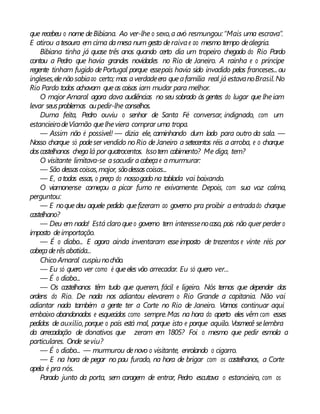 que recebeu o nome deBibiana. Ao ver-lhe o sexo,a avó resmungou:“Mais uma escrava”.
E atirou atesoura em cima damesa num gesto deraivae ao mesmo tempo dealegria.
Bibiana tinha já quase três anos quando certo dia um tropeiro chegado do Rio Pardo
contou a Pedro que havia grandes novidades no Rio de Janeiro. A rainha e o príncipe
regente tinham fugido dePortugal porque essepaís havia sido invadido pelos franceses...ou
ingleses,elenão sabiaao certo; mas averdadeera queafamília real já estavanoBrasil.No
Rio Pardo todos achavam queas coisas iam mudar para melhor.
O major Amaral agora dava audiências no seu sobrado às gentes do lugar que lheiam
levar seusproblemas oupedir-lhe conselhos.
Duma feita, Pedro ouviu o senhor de Santa Fé conversar, indignado, com um
estancieirodeViamão quelheviera comprar uma tropa.
— Assim não é possível! — dizia ele, caminhando dum lado para outro da sala. —
Nosso charque só podeser vendido noRio de Janeiro a setecentos réis a arroba, e o charque
doscastelhanos chegalá por quatrocentos. Issotem cabimento? Me diga, tem?
O visitante limitava-se asacudir acabeçae amurmurar:
— São dessascoisas,major, sãodessascoisas...
— E, atodas essas, o preço do nossogado na tablada vai baixando.
O viamonense começou a picar fumo re exivamente. Depois, com sua voz calma,
perguntou:
— E noquedeu aquele pedido quefizeram ao governo pra proibir a entradado charque
castelhano?
— Deu em nada! Está claroqueo governo tem interessenocaso, pois não quer perder o
imposto deimportação.
— É o diabo... E agora ainda inventaram esseimposto de trezentos e vinte réis por
cabeçaderêsabatida...
ChicoAmaral cuspiunochão.
— Eu só quero ver como é queeles vão arrecadar. Eu só quero ver...
— É o diabo...
— Os castelhanos têm tudo que querem, fácil e ligeiro. Nós temos que depender das
ordens do Rio. De nada nos adiantou elevarem o Rio Grande a capitania. Não vai
adiantar nada também a gente ter a Corte no Rio de Janeiro. Vamos continuar aqui
embaixo abandonados e esquecidos como sempre.Mas na hora do aperto eles vêm com esses
pedidos de auxílio, porque o país está mal, porque isto e porque aquilo. Vosmecê selembra
da arrecadação de donativos que zeram em 1805? Foi o mesmo que pedir esmola a
particulares. Onde seviu?
— É o diabo... — murmurou denovo o visitante, enrolando o cigarro.
— E na hora de pegar no pau furado, na hora de brigar com os castelhanos, a Corte
apela é pra nós.
Parado junto da porta, sem coragem de entrar, Pedro escutava o estancieiro, com os
 
