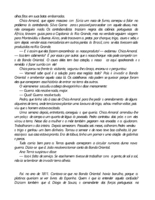 olhos fitos em suasbotas embarradas.
Chico Amaral, que agora mascava com fúria um naco de fumo, começou a falar no
problema do contrabando. Silva Gama zerao possívelparaacabar com aquele abuso, mas
não conseguira nada. Os contrabandistas traziam negros das colônias portuguesas da
África, tiravam guias para a Capitania do Rio Grande, mas na verdadeseguiam viagem
para Montevidéu e Buenos Aires, ondetrocavamos pretos por charque, trigo, couro e sebo, e
iam depois vender essas mercadoriasem outrospontos do Brasil, como seelas tivessemsido
produzidasnoRio Grande.
— E é assimqueeles fazemconcorrência ao nossoproduto!— exclamou ChicoAmaral.
— Issotem cabimento? É por essase por outras que o nossocharque não podecompetir com
o da Banda Oriental. O couro deles tem boa cotação, o nosso ca aqui apodrecendo e o
remédio é fazer surrão com ele!
Chicoparouna frentedo visitante, segurou-lheo braço, encarou-o e perguntou:
— Vosmecê sabe qual é a solução para esse negócio todo? Pois é invadir a Banda
Oriental e arrebentar aquela coisa lá. Os castelhanos não podem sequeixar porque foram
eles quecomeçaram essahistória deentrar na terra dosoutros.
O viamonense sacudiuacabeçadevagarinho e disse mansamente:
— Guerra nãoresolvenada, major.
— Qual! Guerra resolvetudo.
Pedro, que tinha ido à casa de Chico Amaral para lhepedir o arrendamento dealguns
alqueiresdeterra, ondetencionavaplantar uma lavoura detrigo, achou melhorvoltar, pois
viu que o homem estavaexcitado.
Uma semana depois, entretanto, conseguiu o que queria. Chico Amaral arrendou-lhe
um pedaço decampo a um quarto delégua do povoado. Pedro contratou dois peões e com eles
virou a terra. Nesse dia a mulher e a mãe também pegaram nas enxadas e os ajudaram.
Trabalharam o dia inteiro. Depois semearam. Passados seis meses, colheram.Pedro vendeu
o trigo e ganhou um bom dinheiro. Tornou a semear e de novo teve boa colheita. Já por
essaépoca sua casaestavapronta. Era detábua, tinha um pomar e uma criação degalinhas
e porcos.
Tudo corria bem para os Terras quando começaram a circular rumores duma nova
guerra. Dizia-se qued. João resolveratomar conta da BandaOriental.
Ana Terra suspiroue disse:
— Issoé falta deserviço. Se essehomem tivessede trabalhar como a gente,de sol a sol,
nãoia selembrar deinvadir terra alheia.
Foi no ano de 1811. Contava-se que na Banda Oriental havia barulho, porque os
platinos queriam se ver livres da Espanha. Quem é que ia entender aquela confusão?
Diziam também que d. Diogo de Souza, o comandante das forças portuguesas na
 