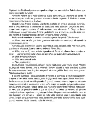 Capitania do Rio Grande, estavaacampado emBagé com seusexércitos.Tudo indicava que
estavapreparando a invasão.
Arminda rezava dia e noite diante do Cristo sem nariz. As mulheres de Santa Fé
encheram acapela nodia em que secon rmaram os boatos de guerra. E lá dentro o rumor
das rezas semisturava com o do choro.
Quando ChicoAmaral apareceu uma tarde, exaltado, em cima do seu cavalo e mandou
tocar o sino, chamando os habitantes do lugar, Ana Terra saiu com um frio na alma,
porque sabia o que ia acontecer. E tudo aconteceu como ela temia. D. Diogo de Souza
apelava para o major Francisco Amaral, pedindo-lhe que se reunisseo quanto antes com
seushomens às forçasportuguesas queiam invadir aBandaOriental.
Pedro tevedeabandonar a lavoura para seincorporar à tropadeChico Amaral.
— Uma coisa me diz que desta guerra eu não volto — murmurou ele quando se
preparava para partir.
Arminda, quechoravacom Bibiana agarrada àssaias, não disse nada. Mas Ana Terra,
quetinha os olhos secos, botou amão noombro do filho e falou:
— Volta, sim. — E, como se tudo dependesse de Pedro, ela olhou-o bem nos olhos e
disse:— Vosmecê precisavoltar. Pense nosseusfilhos, na suamulher, na sualavoura.
Os olhos dePedro brilharam.
— Mãe, tome conta detudo.
— Nem precisadizer.
Chico Amaral e seus soldados partiram numa madrugada para reunir-se nas Missões
às forças de Mena Barreto. Ana e Arminda tinham passado a noite em claro, ouvindo
Pedro remexer-sena cama, inquieto. Ao partir ele estavapálido. Sabia como era aguerra.
Não tinha nenhuma ilusão.
E denovo o povoado couquase deserto dehomens. E outravez as mulheressepuseram
a esperar. E em certas noites, sentada junto do fogo ou da mesa, após o jantar, Ana Terra
lembrava-sedecoisas desuavida passada. E, quando um novo inverno chegou e o minuano
começou a soprar,ela o recebeu como a um velho amigo resmungão que gemendo cruzava
por seurancho semparar e seguia campo fora. Ana Terra estavade tal maneira habituada
ao vento que até parecia entender o que ele dizia. E nas noites de ventania ela pensava
principalmente em sepulturas e naqueles que tinham ido parao outro mundo.Era como se
eles chegassem um por um e cassem ao redor dela, contando casos e perguntando pelos
vivos.Era por isso quemuito mais tarde, sendojá mulher-feita, Bibiana ouvia aavó dizer
quando ventava: “Noite devento, noitedosmortos...”.
 