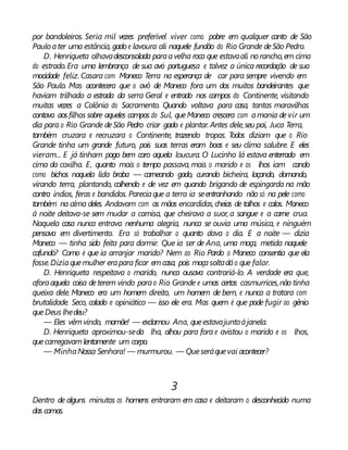 por bandoleiros. Seria mil vezes preferível viver como pobre em qualquer canto de São
Paulo ater uma estância, gado e lavoura ali naquele fundão do Rio Grande deSão Pedro.
D. Henriqueta olhavadesconsolada paraavelha roca que estavaali norancho,em cima
do estrado.Era uma lembrança de sua avó portuguesa e talvez a única recordação de sua
mocidade feliz. Casara com Maneco Terra na esperança de car para sempre vivendo em
São Paulo. Mas acontecera que o avô de Maneco fora um dos muitos bandeirantes que
haviam trilhado a estrada da serra Geral e entrado nos campos do Continente, visitando
muitas vezes a Colônia do Sacramento. Quando voltava para casa, tantas maravilhas
contava aosfilhos sobre aqueles campos do Sul, queManeco crescera com amania devir um
dia para o Rio Grande deSão Pedro criar gado e plantar. Antes dele,seu pai, Juca Terra,
também cruzara e recruzara o Continente, trazendo tropas. Todos diziam que o Rio
Grande tinha um grande futuro, pois suas terras eram boas e seu clima salubre. E eles
vieram... E já tinham pago bem caro aquela loucura. O Lucinho lá estava enterrado em
cima da coxilha. E, quanto mais o tempo passava, mais o marido e os lhos iam cando
como bichos naquela lida braba — carneando gado, curando bicheira, laçando, domando,
virando terra, plantando, colhendo e de vez em quando brigando de espingarda na mão
contra índios, feras e bandidos. Pareciaque a terra ia seentranhando não só na pele como
também na alma deles. Andavam com as mãos encardidas,cheias de talhos e calos. Maneco
à noite deitava-se sem mudar a camisa, que cheirava a suor, a sangue e a carne crua.
Naquela casa nunca entrava nenhuma alegria, nunca se ouvia uma música, e ninguém
pensava em divertimento. Era só trabalhar o quanto dava o dia. E a noite — dizia
Maneco — tinha sido feita para dormir. Que ia ser de Ana, uma moça, metida naquele
cafundó? Como é que ia arranjar marido? Nem ao Rio Pardo o Maneco consentia que ela
fosse.Diziaquemulher erapara ficar emcasa, pois moçasoltadáo que falar.
D. Henriqueta respeitava o marido, nunca ousava contrariá-lo. A verdade era que,
aforaaquela coisa deterem vindo parao Rio Grande e umas certas casmurrices,não tinha
queixa dele. Maneco era um homem direito, um homem de bem, e nunca a tratara com
brutalidade. Seco, calado e opiniático — isso ele era. Mas quem é que pode fugir ao gênio
queDeus lhedeu?
— Eles vêmvindo, mamãe! — exclamou Ana, queestavajuntoàjanela.
D. Henriqueta aproximou-seda lha, olhou para fora e avistou o marido e os lhos,
quecarregavamlentamente um corpo.
— MinhaNossa Senhora! — murmurou. — Queseráquevai acontecer?
3
Dentro de alguns minutos os homens entraram em casa e deitaram o desconhecido numa
das camas.
 