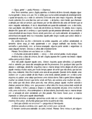 — Água, gente! — pediu Maneco. — Depressa.
Ana Terra caminhou para o fogão,apanhou a chaleira deferro tisnado, despejou água
numagamela e levou-aao pai. Foi só então que, numasúbitasensação deconstrangimento
e quase derepulsa, viu o rosto do estranho.Tinhaeleuma cara moça e trigueira, demaçãs
muito salientes.Era uma face lisa, sem um único o debarba, e dum bonito que chamava
a atenção por não ser comum, que chocava por ser tão diferente das caras de homem que se
viam naquelas redondezas. A tez do desconhecido era quasetão acobreada como a dosíndios,
mas suas feições não diferiam muito das deAntônio ou Horácio. Os cabelos, lisos e negros,
desciam-lhe quase até os ombros,e o queimpedia queele parecesse efeminado era a violenta
masculinidadede seus traços. Havia ainda paraAna um outro elemento de inquietação e
estranheza:eraaquele torso nu e musculoso, aquele peito largo e suado, que subiae descia ao
compassoda respiração.
De súbito Ana viu-lhe o ferimento no ombro esquerdo, um orifício arredondado do
tamanho duma onça, já meio apostemado e com sangue coalhado nas bordas. Ficou
vermelha e perturbada, como se tivesse enxergado alguma parte secreta e vergonhosa do
corpo daquele homem. Desviou os olhos dele imediatamente.
Maneco Terra falava em voz baixa com os filhos.
— O chumbo aindaestá lá dentro — dizia. — Este animal perdeu muito sangue.
Antônio tirou a faca da cintura, foi até o fogão,aqueceu-lhe a ponta nas brasas e depois
voltou para juntodo ferido.
Ana não podia esquecer aquela cara... Estava inquieta, quase ofendida, e já querendo
mal ao estranho por causa das sensaçõesque ele lhe provocava. Era qualquer coisa que lhe
atacava o estômago, dando-lhe engulhos; mas ao mesmo tempo tinha desejos de olhar para
aquele mestiço,muitas vezes, por muito tempo, apesar de sentir que não devia, que isso era
feio, mau, indecente. Veio-lheàmente uma cenadeseupassado. Quando tinha dezoito anos
visitara com os pais a cidade de São Paulo e uma tarde, estando parada com a mãe a uma
esquina,viu passar uma caleça quelevava uma vistosadama. Toda a gente falava daquela
mulher na cidade. Diziam que tinha vindo de Paris, era cantora, uma mulher da vida...
Ana sabia que não devia olhar para ela, mas olhava, porque aquela mulher colorida e
cheirosa pareciater feitiço, como que puxava o olhar dela. Era loura, estavatoda vestida de
sedas e rendões, e tinha o pescoço, os braços e os dedos coruscantes de joias. Uma mulher da
vida, uma ordinária...Anacontemplava-a debocaaberta, fascinada,mas ao mesmo tempo
com a sensação de estar cometendo um feio pecado. Pois tivera havia pouco a mesma
impressão ao olhar para aquele desconhecido.
Antônio terminou a operação, aproximou-seda mãe com a faca manchada de sangue e
mostrou-lheo pedaço dechumbo grosso que tinha na palmada mão.
— Será que aferida vai arruinar? — perguntoud.Henriqueta.
Antônio sacudiuos ombros,como quem diz: amim pouco seme dá.
O homem continuava estendido no catre, imóvel. Maneco Terra mirou-o por algum
 