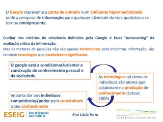 Ana Lúcia Terra
O Google representa a porta de entrada num ambiente hipermediatizado
onde a pesquisa de informação para qualquer atividade da vida quotidiana se
tornou omnipresente.
Confiar nos critérios de relevância definidos pela Google é fazer “outsourcing” da
avaliação critica da informação.
Mas os motores de pesquisa não são apenas ferramentas para encontrar informação, são
também tecnologias que estabelecem significados.
O google está a condicionar/orientar a
construção do conhecimento pessoal e
da sociedade. As tecnologias tal como os
indivíduos são atores que
colaboram na produção de
conhecimento (Latour,
2005)
Importa dar aos indivíduos
competências/poder para construírem
o seu conhecimento
 