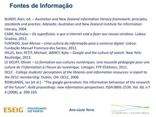 Fontes de Informação
Ana Lúcia Terra
BUNDY, Alan; ed. – Australian and New Zealand information literacy framework: principles,
standards and practice. Adelaide: Australian and New Zealand Institute for Information
Literacy, 2004.
CARR, Nicholas – Os superficiais: o que a internet está a fazer aos nossos cérebros. Lisboa:
Gradiva, 2012.
FURTADO, José Afonso – Uma cultura da informação para o universo digital. Lisboa:
Fundação Manuel Francisco dos Santos, 2012.
HILLIS, Ken; PETIT, Michael; JARRET, Kylie – Google and the culture of search. New York:
Routledge, 2013.
LE DEUFF, Olivier – La formation aux cultures numériques. Une nouvelle pédagogie pour une
culture de l'information à l'heure du numérique. Limoges: FYP EÉditions, 2011.
OCLC - College students' perceptions of the libraries and information resources: a report to
the OCLC membership. Dublin, OH: OCLC, 2006.
ROWLANDS, Ian [et al.] - "The google generation: the information behaviour of the research
of the future”. Aslib proceedings: new information perspectives. ISSN 0001-253X. Vol. 60, n.º
4 (2008), p. 290-310.
 
