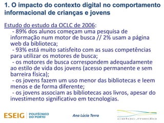 1. O impacto do contexto digital no comportamento
informacional de crianças e jovens
Ana Lúcia Terra
Estudo do estudo da OCLC de 2006:
- 89% dos alunos começam uma pesquisa de
informação num motor de busca // 2% usam a página
web da biblioteca;
- 93% está muito satisfeito com as suas competências
para utilizar os motores de busca;
- os motores de busca correspondem adequadamente
ao estilo de vida dos jovens (acesso permanente e sem
barreira física);
- os jovens fazem um uso menor das bibliotecas e leem
menos e de forma diferente;
- os jovens associam as bibliotecas aos livros, apesar do
investimento significativo em tecnologias.
 