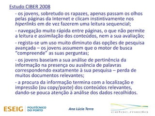 Ana Lúcia Terra
Estudo CIBER 2008
- os jovens, sobretudo os rapazes, apenas passam os olhos
pelas páginas da Internet e clicam instintivamente nos
hiperlinks em de vez fazerem uma leitura sequencial;
- navegação muito rápida entre páginas, o que não permite
a leitura e assimilação dos conteúdos, nem a sua avaliação;
- regista-se um uso muito diminuto das opções de pesquisa
avançada – os jovens assumem que o motor de busca
“compreende” as suas perguntas;
- os jovens baseiam a sua análise de pertinência da
informação na presença ou ausência de palavras
correspondendo exatamente à sua pesquisa – perda de
muitos documentos relevantes;
- a procura da informação termina com a localização e
impressão (ou copy/paste) dos conteúdos relevantes,
dando-se pouca atenção à análise dos dados recolhidos.
 