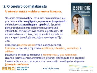 2. O cérebro do malabarista
Ana Lúcia Terra
A Internet está a moldar a mente humana.
“Quando estamos online, entramos num ambiente que
promove a leitura negligente, o pensamento apressado
e distraído e a aprendizagem superficial. É possível
pensar profundamente enquanto navegamos na
internet, tal como é possível pensar superficialmente
enquanto lemos um livro, mas esse não é o modo de
pensar que a tecnologia encoraja e recompensa” (p.
146)
Experiência multissensorial (visão, audição e tacto).
Estímulos sensoriais e cognitivos repetitivos, intensivos, interactivos e
aditivos.
Sistema de entrega de respostas e recompensas a alta velocidade.
Quando estamos online, geralmente, estamos alheados do que acontece
à nossa volta = a internet agarra a nossa atenção para depois a dispersar
(distração irreflexiva).
 