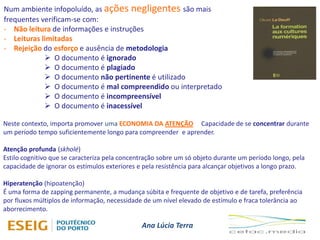 Ana Lúcia Terra
Num ambiente infopoluído, as ações negligentes são mais
frequentes verificam-se com:
- Não leitura de informações e instruções
- Leituras limitadas
- Rejeição do esforço e ausência de metodologia
 O documento é ignorado
 O documento é plagiado
 O documento não pertinente é utilizado
 O documento é mal compreendido ou interpretado
 O documento é incompreensível
 O documento é inacessível
Neste contexto, importa promover uma ECONOMIA DA ATENÇÃO Capacidade de se concentrar durante
um período tempo suficientemente longo para compreender e aprender.
Atenção profunda (skholé)
Estilo cognitivo que se caracteriza pela concentração sobre um só objeto durante um período longo, pela
capacidade de ignorar os estímulos exteriores e pela resistência para alcançar objetivos a longo prazo.
Hiperatenção (hipoatenção)
É uma forma de zapping permanente, a mudança súbita e frequente de objetivo e de tarefa, preferência
por fluxos múltiplos de informação, necessidade de um nível elevado de estímulo e fraca tolerância ao
aborrecimento.
 