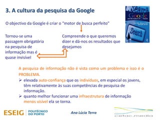 Ana Lúcia Terra
3. A cultura da pesquisa da Google
O objectivo da Google é criar o “motor de busca perfeito”
Compreende o que queremos
dizer e dá-nos os resultados que
desejamos
Tornou-se uma
passagem obrigatória
na pesquisa de
informação mas é
quase invisível
A pesquisa de informação não é vista como um problema e isso é o
PROBLEMA.
 elevada auto-confiança que os indivíduos, em especial os jovens,
têm relativamente às suas competências de pesquisa de
informação.
 quanto melhor funcionar uma infraestrutura de informação
menos visível ela se torna.
 