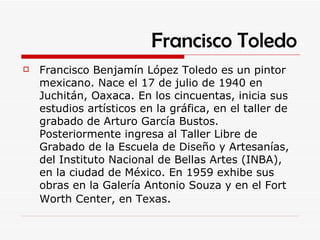 Francisco Toledo Francisco Benjamín López Toledo es un pintor mexicano. Nace el 17 de julio de 1940 en Juchitán, Oaxaca. En los cincuentas, inicia sus estudios artísticos en la gráfica, en el taller de grabado de Arturo García Bustos. Posteriormente ingresa al Taller Libre de Grabado de la Escuela de Diseño y Artesanías, del Instituto Nacional de Bellas Artes (INBA), en la ciudad de México. En 1959 exhibe sus obras en la Galería Antonio Souza y en el Fort Worth Center, en Texas . 