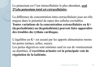 Franck Rencurel, BTS 2020 104
Le potassium est l’ion intracellulaire le plus abondant, seul
2%du potassium total est extracellulaire.
La différence de concentration intra-extracellulaire joue un rôle
majeur dans le potentiel de repos des cellules excitables.
Toutes variations de la concentration extracellulaire en K+
(hyperkaliémie) ou (hypokaliémie) peuvent faire apparaître
des troubles du rythme cardiaque.
L’équilibre en K+ est assuré par les apports alimentaires moins
les pertes (urines, selles, sueur).
Les pertes digestives sont minimes sauf en cas de vomissement
ou diarrhées. L’excrétion urinaire est la principale voie de
régulation de la kaliémie.
 