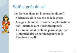 Soif et goût du sel
Les facteurs donnant la sensation de soif :
- Sécheresse de la bouche et de la gorge
- L’augmentation de l’osmolarité plasmatique
par l’intermédiaire d’osmorécepteurs
- La diminution du volume plasmatique par
l’intermédiaire de barorécepteurs et de
l’angiotensine II
114Franck Rencurel, BTS 2020
 