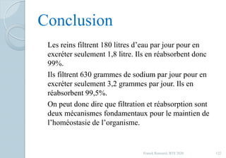 Conclusion
Les reins filtrent 180 litres d’eau par jour pour en
excréter seulement 1,8 litre. Ils en réabsorbent donc
99%.
Ils filtrent 630 grammes de sodium par jour pour en
excréter seulement 3,2 grammes par jour. Ils en
réabsorbent 99,5%.
On peut donc dire que filtration et réabsorption sont
deux mécanismes fondamentaux pour le maintien de
l’homéostasie de l’organisme.
122Franck Rencurel, BTS 2020
 