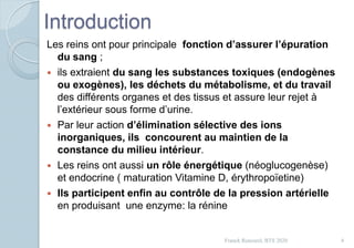 Introduction
Les reins ont pour principale fonction d’assurer l’épuration
du sang ;
 ils extraient du sang les substances toxiques (endogènes
ou exogènes), les déchets du métabolisme, et du travail
des différents organes et des tissus et assure leur rejet à
l’extérieur sous forme d’urine.
 Par leur action d’élimination sélective des ions
inorganiques, ils concourent au maintien de la
constance du milieu intérieur.
 Les reins ont aussi un rôle énergétique (néoglucogenèse)
et endocrine ( maturation Vitamine D, érythropoïetine)
 Ils participent enfin au contrôle de la pression artérielle
en produisant une enzyme: la rénine
4Franck Rencurel, BTS 2020
 