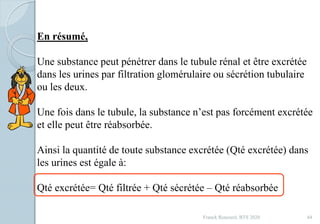 Franck Rencurel, BTS 2020 44
En résumé,
Une substance peut pénétrer dans le tubule rénal et être excrétée
dans les urines par filtration glomérulaire ou sécrétion tubulaire
ou les deux.
Une fois dans le tubule, la substance n’est pas forcément excrétée
et elle peut être réabsorbée.
Ainsi la quantité de toute substance excrétée (Qté excrétée) dans
les urines est égale à:
Qté excrétée= Qté filtrée + Qté sécrétée – Qté réabsorbée
 