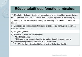 Franck Rencurel, BTS 2020 5
Récapitulatif des fonctions rénales:
1) Régulation de l’eau, des ions inorganiques et de l’équilibre acides-bases
en coopération avec les poumons (voir chapitre équilibre acido-basique)
2) Extraction des déchets métaboliques du sang, puis excrétion dans les
urines.
3) Extraction de substances chimiques exogènes du sang, puis excrétion
dans les urines.
4) Néoglucogenèse
5) Production d’hormones/enzymes
* Erythropoïétine
* Rénine, enzyme contrôlant la formation d’angiotensine dans la
régulation de la pression artérielle et du bilan sodé
* 1,25-dihydroxyvitamine D (forme active de la vitamine D)
 