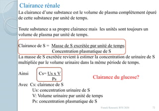 Franck Rencurel, BTS 2020 72
Clairance rénale
La clairance d’une substance est le volume de plasma complètement épuré
de cette substance par unité de temps.
Toute substance a sa propre clairance mais les unités sont toujours un
volume de plasma par unité de temps.
Clairance de S = Masse de S excrétée par unité de temps
Concentration plasmatique de S
La masse de S excrétée revient à estimer la concentration de urinaire de S
multipliée par le volume urinaire dans la même période de temps.
Ainsi Cs= Us x V
Ps
Avec Cs: clairance de S
Us: concentration urinaire de S
V: Volume urinaire par unité de temps
Ps: concentration plasmatique de S
Clairance du glucose?
 
