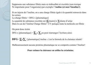 Franck Rencurel, BTS 2020 74
Supposons une substance filtrée mais ni réabsorbée ni excrétée (non toxique
Ni importante pour l’organisme) par exemple l’Inuline (et non l’insuline!).
Si on injecte de l’inuline, on a une charge filtrée égale à la quantité retrouvée dans
les urines
La charge filtrée = DFG x [plasmatique]
La quantité de substance excrétée est [Urinaire] x Volume d’urine
Dans le cas de l’inuline Charge filtrée= UV puisque toute la molécule est filtrée
On peut donc écrire
DFG x [plasmatique] = U x V on peut réarranger l’écriture ainsi:
DFG= UxV / [plasmatique] inuline c’est la formule de la clairance rénale!
Malheureusement aucune protéine plasmatique ne se comporte comme l’Inuline!
Pour estimer la clairance on utilise la créatinine.
 