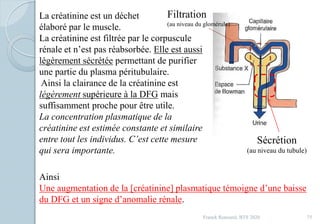 Franck Rencurel, BTS 2020 75
La créatinine est un déchet
élaboré par le muscle.
La créatinine est filtrée par le corpuscule
rénale et n’est pas réabsorbée. Elle est aussi
légèrement sécrétée permettant de purifier
une partie du plasma péritubulaire.
Ainsi la clairance de la créatinine est
légèrement supérieure à la DFG mais
suffisamment proche pour être utile.
La concentration plasmatique de la
créatinine est estimée constante et similaire
entre tout les individus. C’est cette mesure
qui sera importante.
Filtration
(au niveau du glomérule)
Sécrétion
(au niveau du tubule)
Ainsi
Une augmentation de la [créatinine] plasmatique témoigne d’une baisse
du DFG et un signe d’anomalie rénale.
 