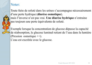 Franck Rencurel, BTS 2020 90
Toute fuite de soluté dans les urines s’accompagne nécessairement
d’une perte hydrique (diurèse osmotique).
mais l’inverse n’est pas vrai. Une diurèse hydrique n’entraine
pas toujours une perte équivalente de soluté.
Exemple lorsque la concentration de glucose dépasse la capacité
de réabsorption, le glucose luminal retient de l’eau dans la lumière
(Pression osmotique ++).
L’eau est excrétée avec le glucose.
Noter:
 