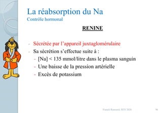 La réabsorption du Na
Contrôle hormonal
RENINE
- Sécrétée par l’appareil juxtaglomérulaire
- Sa sécrétion s’effectue suite à :
- [Na] < 135 mmol/litre dans le plasma sanguin
- Une baisse de la pression artérielle
- Excès de potassium
96Franck Rencurel, BTS 2020
 