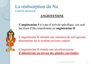 La réabsorption du Na
Contrôle hormonal
ANGIOTENSINE
- L’angiotensine I n’a pas d’activité spécifique, son seul
but étant d’être transformée en angiotensine II
- L’angiotensine II entraîne une sensation de soif agissant
directement sur le système nerveux central
- L’angiotensine II stimule une sécrétion accrue
d’aldostérone au niveau des glandes surrénales
97Franck Rencurel, BTS 2020
 