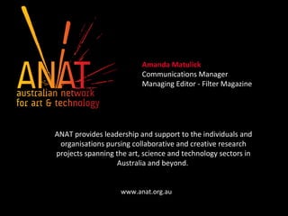 Amanda Matulick
Communications Manager
Managing Editor - Filter Magazine
ANAT provides leadership and support to the individuals and
organisations pursing collaborative and creative research
projects spanning the art, science and technology sectors in
Australia and beyond.
www.anat.org.au
 