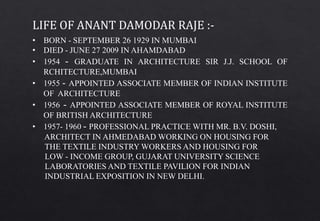 • BORN - SEPTEMBER 26 1929 IN MUMBAI
• DIED - JUNE 27 2009 IN AHAMDABAD
• 1954 - GRADUATE IN ARCHITECTURE SIR J.J. SCHOOL OF
RCHITECTURE,MUMBAI
• 1955 - APPOINTED ASSOCIATE MEMBER OF INDIAN INSTITUTE
OF ARCHITECTURE
• 1956 - APPOINTED ASSOCIATE MEMBER OF ROYAL INSTITUTE
OF BRITISH ARCHITECTURE
• 1957- 1960 - PROFESSIONAL PRACTICE WITH MR. B.V. DOSHI,
ARCHITECT IN AHMEDABAD WORKING ON HOUSING FOR
THE TEXTILE INDUSTRY WORKERS AND HOUSING FOR
LOW - INCOME GROUP, GUJARAT UNIVERSITY SCIENCE
LABORATORIES AND TEXTILE PAVILION FOR INDIAN
INDUSTRIAL EXPOSITION IN NEW DELHI.
LIFE OF ANANT DAMODAR RAJE :-
 