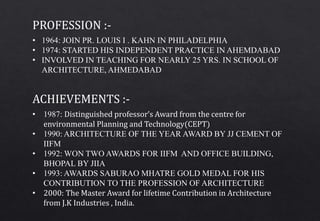 • 1987: Distinguished professor’s Award from the centre for
environmental Planning and Technology(CEPT)
• 1990: ARCHITECTURE OF THE YEAR AWARD BY JJ CEMENT OF
IIFM
• 1992: WON TWO AWARDS FOR IIFM AND OFFICE BUILDING,
BHOPAL BY JIIA
• 1993: AWARDS SABURAO MHATRE GOLD MEDAL FOR HIS
CONTRIBUTION TO THE PROFESSION OF ARCHITECTURE
• 2000: The Master Award for lifetime Contribution in Architecture
from J.K Industries , India.
ACHIEVEMENTS :-
• 1964: JOIN PR. LOUIS I . KAHN IN PHILADELPHIA
• 1974: STARTED HIS INDEPENDENT PRACTICE IN AHEMDABAD
• INVOLVED IN TEACHING FOR NEARLY 25 YRS. IN SCHOOL OF
ARCHITECTURE, AHMEDABAD
PROFESSION :-
 