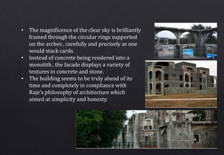• The magnificence of the clear sky is brilliantly
framed through the circular rings supported
on the arches , carefully and precisely as one
would stack cards.
• Instead of concrete being rendered into a
monolith , the facade displays a variety of
textures in concrete and stone.
• The building seems to be truly ahead of its
time and completely in compliance with
Raje’s philosophy of architecture which
aimed at simplicity and honesty.
 