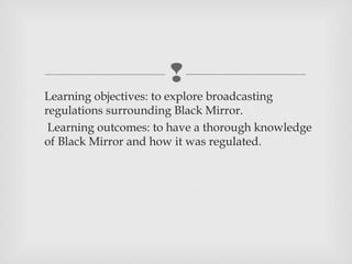 
 Learning objectives: to explore broadcasting
  regulations surrounding Black Mirror.
 Learning outcomes: to have a thorough knowledge
  of Black Mirror and how it was regulated.
 