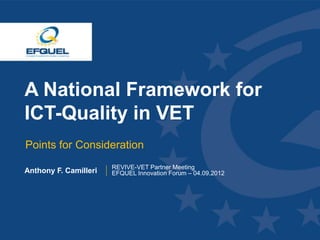 A National Framework for
 ICT-Quality in VET
  Points for Consideration
                        REVIVE-VET Partner Meeting
 Anthony F. Camilleri   EFQUEL Innovation Forum – 04.09.2012




www.efquel.org
 