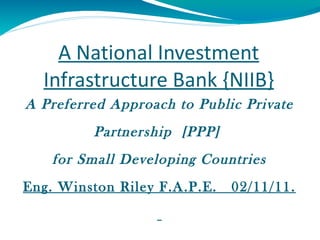 A National Investment Infrastructure Bank {NIIB} A Preferred Approach to Public Private Partnership  [PPP]  for Small Developing Countries Eng. Winston Riley F.A.P.E.  02/11/11.    