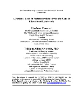 The Lamar University Electronic Journal of Student Research
                                Summer 2007


A National Look at Postmodernism’s Pros and Cons in
              Educational Leadership

                        Rhodena Townsell
               PhD Student in Educational Leadership
             The Whitlowe R. Green College of Education
                     Prairie View A  M University
                                Principal
                    Madisonville Elementary School
          Madisonville Consolidated Independent School District
                           Madisonville, Texas

                William Allan Kritsonis, PhD
                     Professor and Faculty Mentor
                 PhD Program in Educational Leadership
                      Prairie View A University
               Member of the Texas A University System
                         Visiting Lecturer (2005)
                           Oxford Round Table
                  Universit