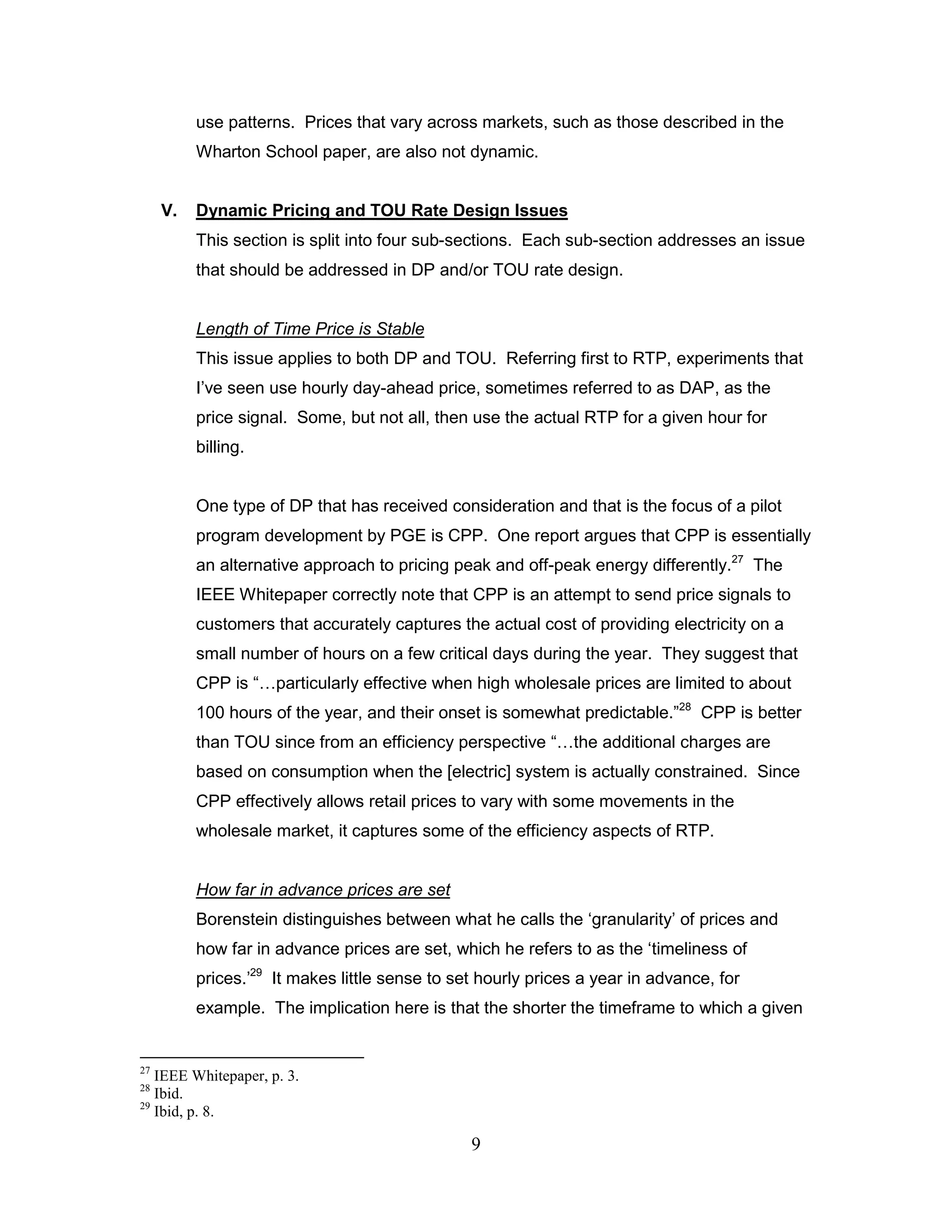 use patterns. Prices that vary across markets, such as those described in the
          Wharton School paper, are also not dynamic.


     V.   Dynamic Pricing and TOU Rate Design Issues
          This section is split into four sub-sections. Each sub-section addresses an issue
          that should be addressed in DP and/or TOU rate design.


          Length of Time Price is Stable
          This issue applies to both DP and TOU. Referring first to RTP, experiments that
          I‟ve seen use hourly day-ahead price, sometimes referred to as DAP, as the
          price signal. Some, but not all, then use the actual RTP for a given hour for
          billing.


          One type of DP that has received consideration and that is the focus of a pilot
          program development by PGE is CPP. One report argues that CPP is essentially
          an alternative approach to pricing peak and off-peak energy differently.27 The
          IEEE Whitepaper correctly note that CPP is an attempt to send price signals to
          customers that accurately captures the actual cost of providing electricity on a
          small number of hours on a few critical days during the year. They suggest that
          CPP is “…particularly effective when high wholesale prices are limited to about
          100 hours of the year, and their onset is somewhat predictable.”28 CPP is better
          than TOU since from an efficiency perspective “…the additional charges are
          based on consumption when the [electric] system is actually constrained. Since
          CPP effectively allows retail prices to vary with some movements in the
          wholesale market, it captures some of the efficiency aspects of RTP.


          How far in advance prices are set
          Borenstein distinguishes between what he calls the „granularity‟ of prices and
          how far in advance prices are set, which he refers to as the „timeliness of
          prices.‟29 It makes little sense to set hourly prices a year in advance, for
          example. The implication here is that the shorter the timeframe to which a given


27
   IEEE Whitepaper, p. 3.
28
   Ibid.
29
   Ibid, p. 8.

                                                9
 