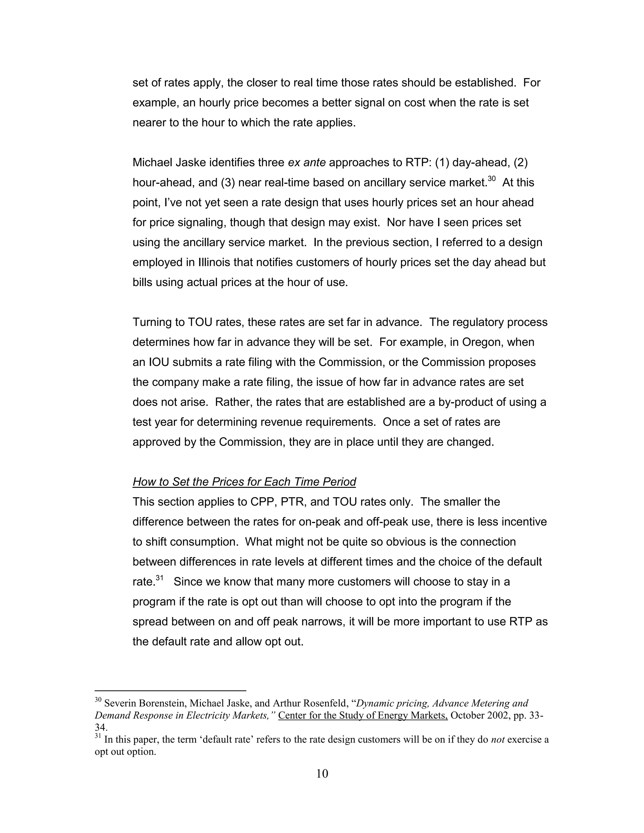 set of rates apply, the closer to real time those rates should be established. For
         example, an hourly price becomes a better signal on cost when the rate is set
         nearer to the hour to which the rate applies.


         Michael Jaske identifies three ex ante approaches to RTP: (1) day-ahead, (2)
         hour-ahead, and (3) near real-time based on ancillary service market.30 At this
         point, I‟ve not yet seen a rate design that uses hourly prices set an hour ahead
         for price signaling, though that design may exist. Nor have I seen prices set
         using the ancillary service market. In the previous section, I referred to a design
         employed in Illinois that notifies customers of hourly prices set the day ahead but
         bills using actual prices at the hour of use.


         Turning to TOU rates, these rates are set far in advance. The regulatory process
         determines how far in advance they will be set. For example, in Oregon, when
         an IOU submits a rate filing with the Commission, or the Commission proposes
         the company make a rate filing, the issue of how far in advance rates are set
         does not arise. Rather, the rates that are established are a by-product of using a
         test year for determining revenue requirements. Once a set of rates are
         approved by the Commission, they are in place until they are changed.


         How to Set the Prices for Each Time Period
         This section applies to CPP, PTR, and TOU rates only. The smaller the
         difference between the rates for on-peak and off-peak use, there is less incentive
         to shift consumption. What might not be quite so obvious is the connection
         between differences in rate levels at different times and the choice of the default
         rate.31 Since we know that many more customers will choose to stay in a
         program if the rate is opt out than will choose to opt into the program if the
         spread between on and off peak narrows, it will be more important to use RTP as
         the default rate and allow opt out.



30
   Severin Borenstein, Michael Jaske, and Arthur Rosenfeld, “Dynamic pricing, Advance Metering and
Demand Response in Electricity Markets,” Center for the Study of Energy Markets, October 2002, pp. 33-
34.
31
   In this paper, the term „default rate‟ refers to the rate design customers will be on if they do not exercise a
opt out option.

                                                       10
 