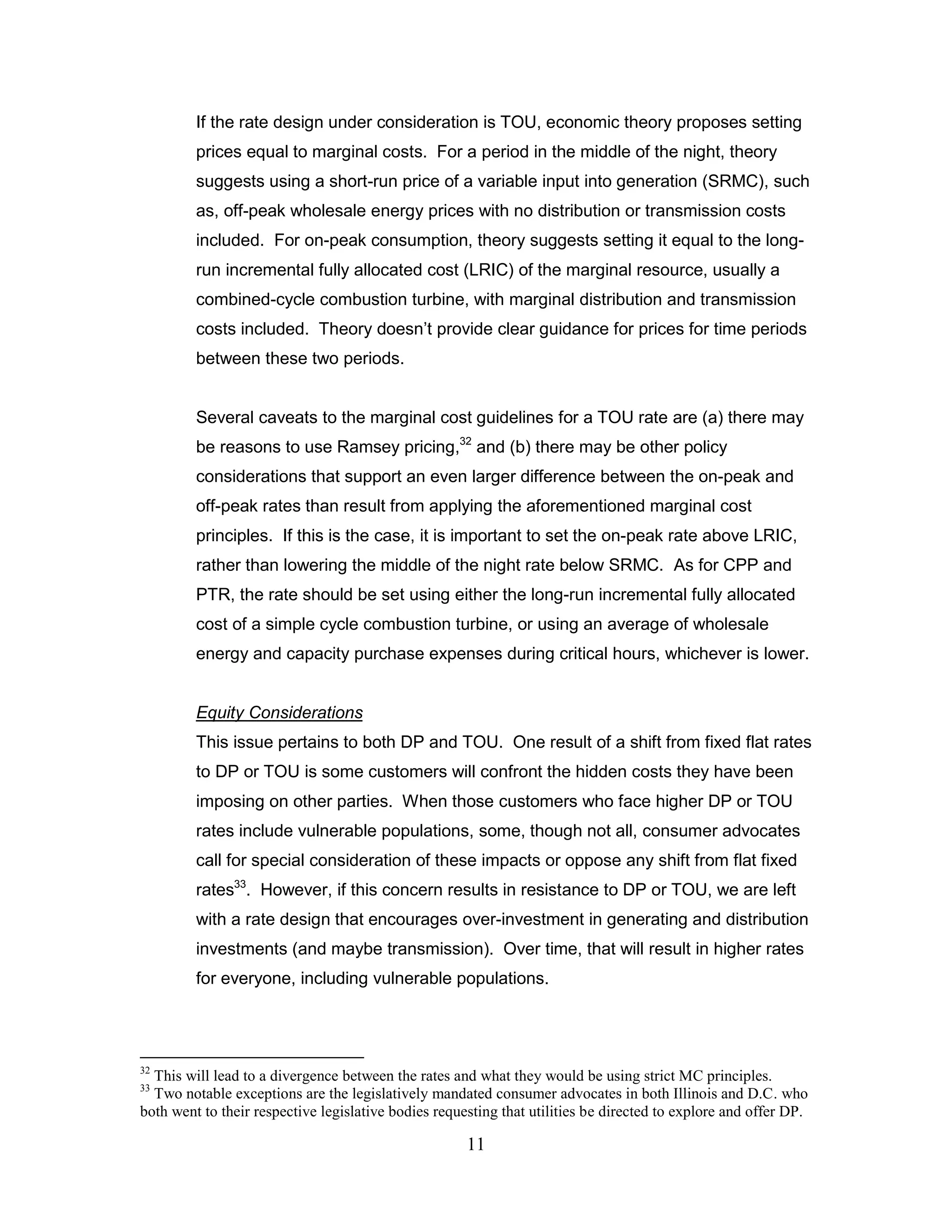 If the rate design under consideration is TOU, economic theory proposes setting
         prices equal to marginal costs. For a period in the middle of the night, theory
         suggests using a short-run price of a variable input into generation (SRMC), such
         as, off-peak wholesale energy prices with no distribution or transmission costs
         included. For on-peak consumption, theory suggests setting it equal to the long-
         run incremental fully allocated cost (LRIC) of the marginal resource, usually a
         combined-cycle combustion turbine, with marginal distribution and transmission
         costs included. Theory doesn‟t provide clear guidance for prices for time periods
         between these two periods.


         Several caveats to the marginal cost guidelines for a TOU rate are (a) there may
         be reasons to use Ramsey pricing,32 and (b) there may be other policy
         considerations that support an even larger difference between the on-peak and
         off-peak rates than result from applying the aforementioned marginal cost
         principles. If this is the case, it is important to set the on-peak rate above LRIC,
         rather than lowering the middle of the night rate below SRMC. As for CPP and
         PTR, the rate should be set using either the long-run incremental fully allocated
         cost of a simple cycle combustion turbine, or using an average of wholesale
         energy and capacity purchase expenses during critical hours, whichever is lower.


         Equity Considerations
         This issue pertains to both DP and TOU. One result of a shift from fixed flat rates
         to DP or TOU is some customers will confront the hidden costs they have been
         imposing on other parties. When those customers who face higher DP or TOU
         rates include vulnerable populations, some, though not all, consumer advocates
         call for special consideration of these impacts or oppose any shift from flat fixed
         rates33. However, if this concern results in resistance to DP or TOU, we are left
         with a rate design that encourages over-investment in generating and distribution
         investments (and maybe transmission). Over time, that will result in higher rates
         for everyone, including vulnerable populations.




32
  This will lead to a divergence between the rates and what they would be using strict MC principles.
33
  Two notable exceptions are the legislatively mandated consumer advocates in both Illinois and D.C. who
both went to their respective legislative bodies requesting that utilities be directed to explore and offer DP.

                                                      11
 